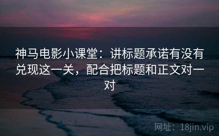 神马电影小课堂：讲标题承诺有没有兑现这一关，配合把标题和正文对一对