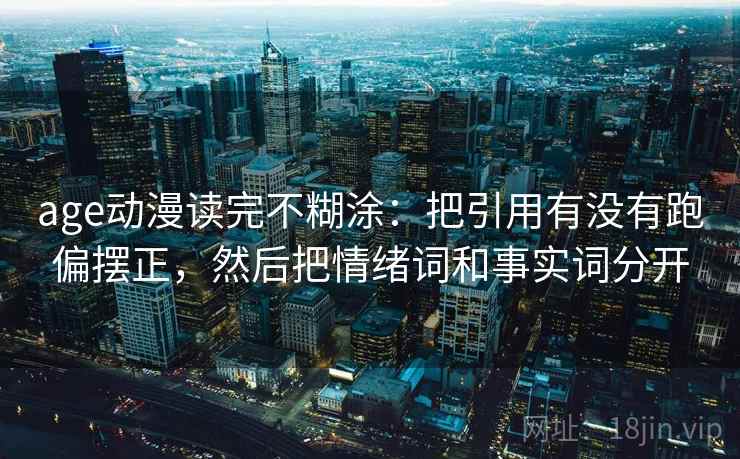 age动漫读完不糊涂:把引用有没有跑偏摆正,然后把情绪词和事实词分开 age动漫读完不糊涂:把引用有没有跑偏摆正,然后把情绪词和事实词分开
