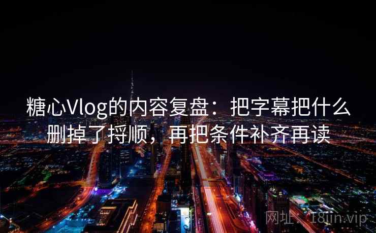 糖心Vlog的内容复盘：把字幕把什么删掉了捋顺，再把条件补齐再读