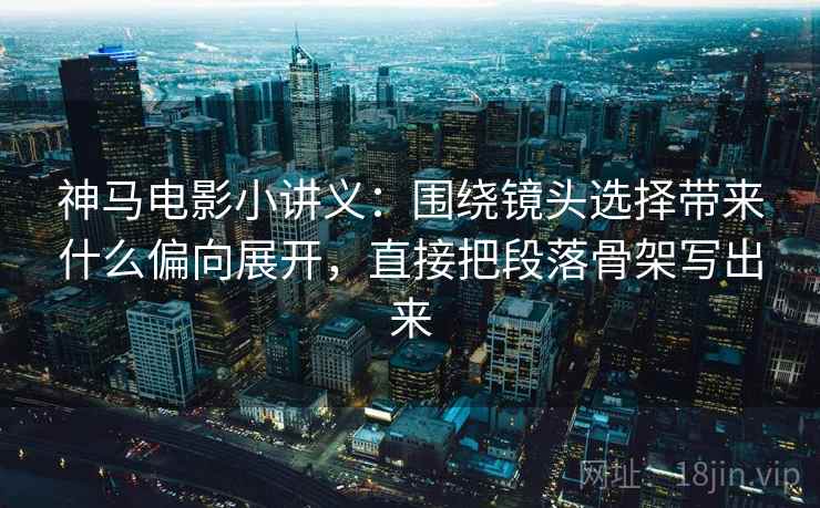 神马电影小讲义：围绕镜头选择带来什么偏向展开，直接把段落骨架写出来