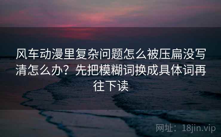 风车动漫里复杂问题怎么被压扁没写清怎么办？先把模糊词换成具体词再往下读