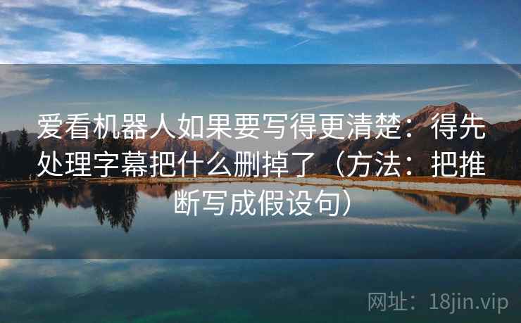 爱看机器人如果要写得更清楚：得先处理字幕把什么删掉了（方法：把推断写成假设句）