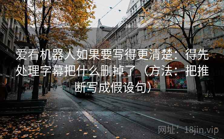 爱看机器人如果要写得更清楚：得先处理字幕把什么删掉了（方法：把推断写成假设句）