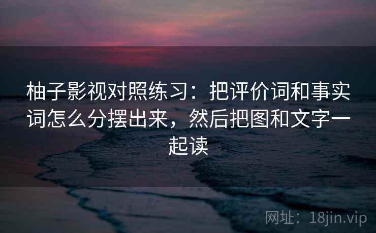 柚子影视对照练习:把评价词和事实词怎么分摆出来,然后把图和文字一起读 柚子影视对照练习:把评价词和事实词怎么分摆出来,然后把图和文字一起读