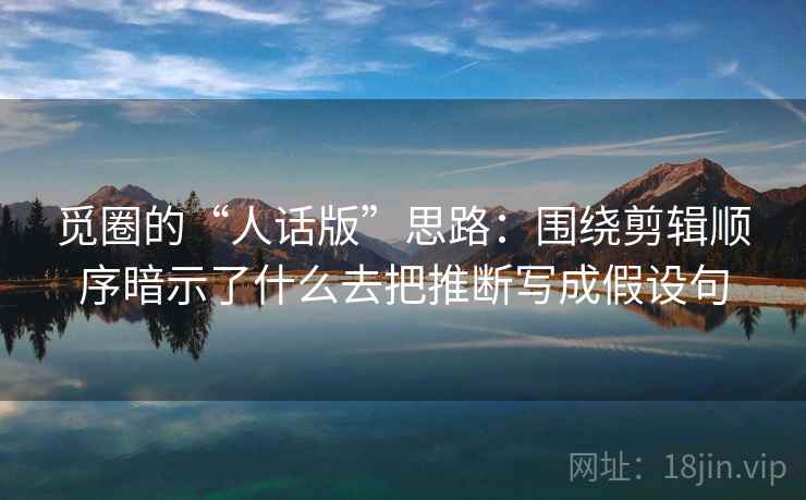 觅圈的“人话版”思路：围绕剪辑顺序暗示了什么去把推断写成假设句